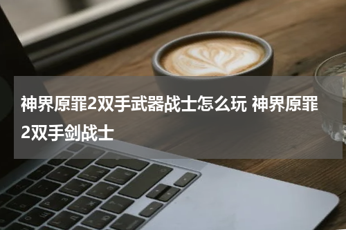 神界原罪2双手武器战士怎么玩 神界原罪2双手剑战士