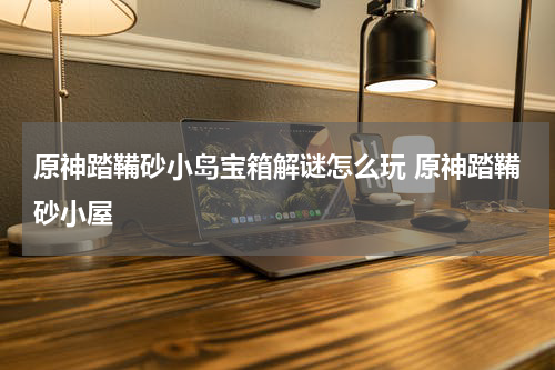 原神踏鞴砂小岛宝箱解谜怎么玩 原神踏鞴砂小屋