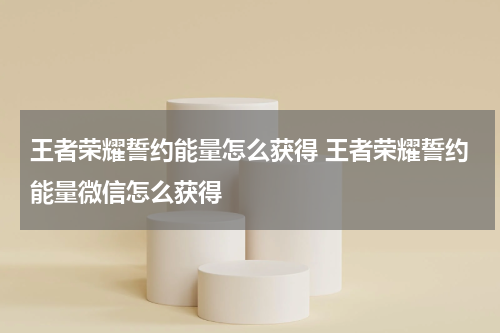 王者荣耀誓约能量怎么获得 王者荣耀誓约能量微信怎么获得