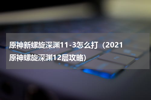 原神新螺旋深渊11-3怎么打(2021原神螺旋深渊12层攻略)