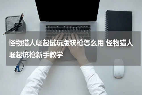 怪物猎人崛起试玩版铳枪怎么用 怪物猎人崛起铳枪新手教学