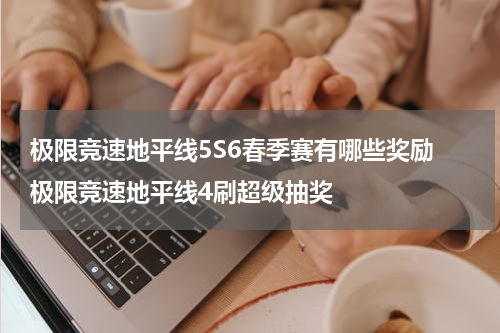 极限竞速地平线5S6春季赛有哪些奖励 极限竞速地平线4刷超级抽奖