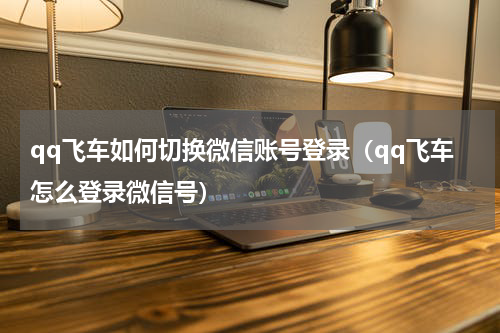qq飞车如何切换微信账号登录(qq飞车怎么登录微信号)