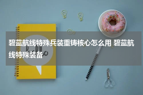 碧蓝航线特殊兵装重铸核心怎么用 碧蓝航线特殊装备