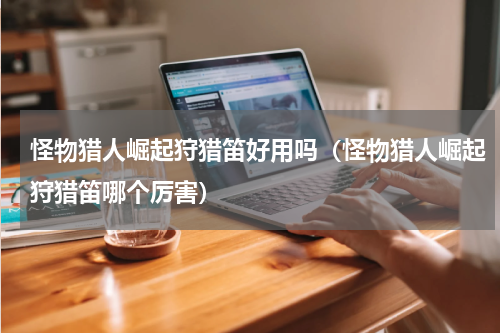 怪物猎人崛起狩猎笛好用吗（怪物猎人崛起狩猎笛哪个厉害）