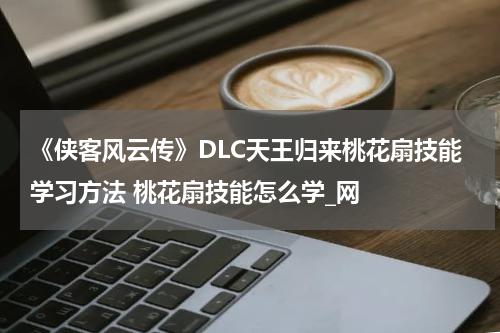 《侠客风云传》DLC天王归来桃花扇技能学习方法 桃花扇技能怎么学_网