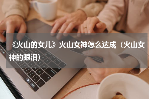 《火山的女儿》火山女神怎么达成（火山女神的眼泪）