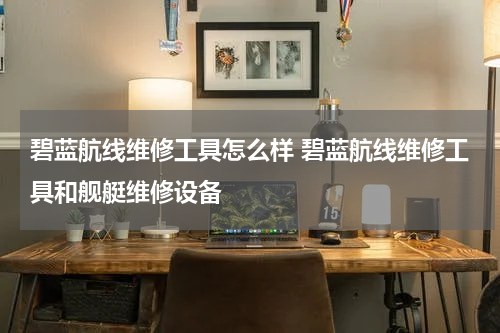 碧蓝航线维修工具怎么样 碧蓝航线维修工具和舰艇维修设备