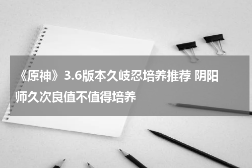 《原神》3.6版本久岐忍培养推荐 阴阳师久次良值不值得培养
