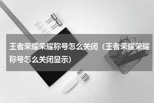 王者荣耀荣耀称号怎么关闭（王者荣耀荣耀称号怎么关闭显示）