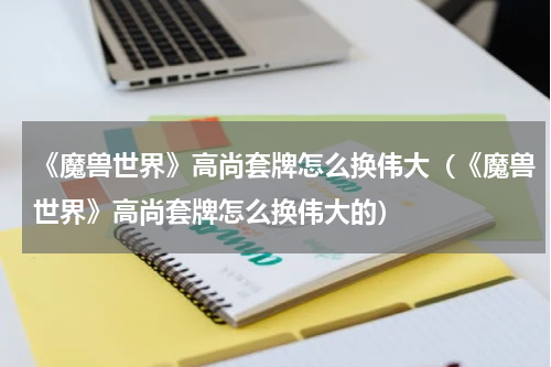 《魔兽世界》高尚套牌怎么换伟大（《魔兽世界》高尚套牌怎么换伟大的）