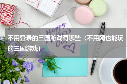 不用登录的三国游戏有哪些（不用网也能玩的三国游戏）