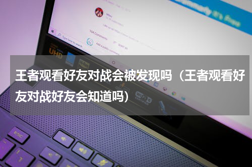 王者观看好友对战会被发现吗(王者观看好友对战好友会知道吗)