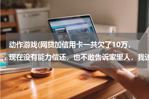 动作游戏(网贷加信用卡一共欠了10万,现在没有能力偿还,也不敢告诉家里人,我该怎么办?好后悔!想死的心都有了)
