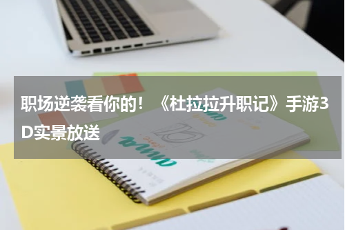 职场逆袭看你的！《杜拉拉升职记》手游3D实景放送