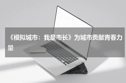 《模拟城市：我是市长》为城市贡献青春力量