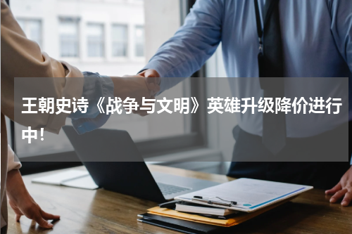 王朝史诗《战争与文明》英雄升级降价进行中！