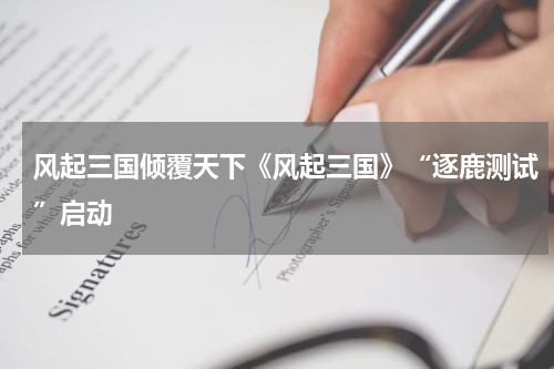 风起三国倾覆天下《风起三国》“逐鹿测试”启动