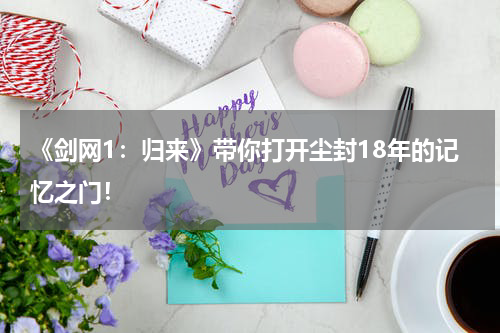 《剑网1：归来》带你打开尘封18年的记忆之门！