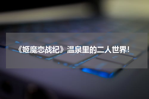 《姬魔恋战纪》温泉里的二人世界！