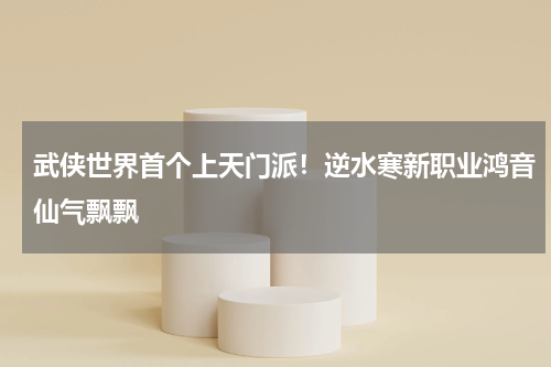 武侠世界首个上天门派！逆水寒新职业鸿音仙气飘飘