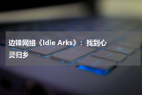 边锋网络《Idle Arks》：找到心灵归乡