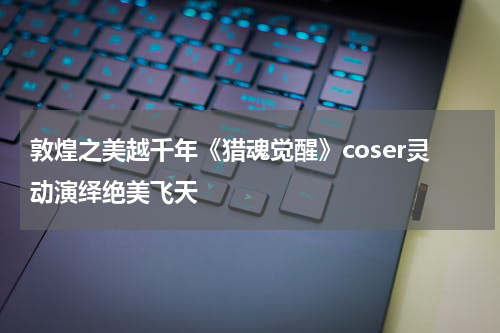 敦煌之美越千年《猎魂觉醒》coser灵动演绎绝美飞天