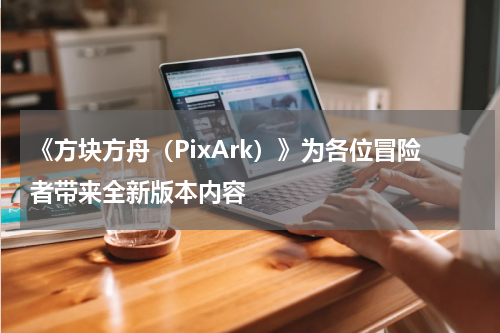 《方块方舟（PixArk）》为各位冒险者带来全新版本内容
