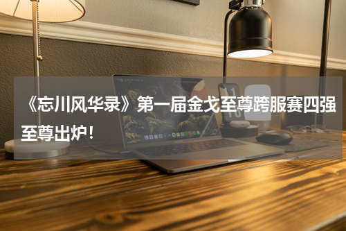 《忘川风华录》第一届金戈至尊跨服赛四强至尊出炉！