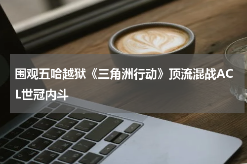 围观五哈越狱《三角洲行动》顶流混战ACL世冠内斗