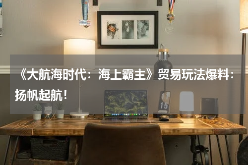 《大航海时代：海上霸主》贸易玩法爆料：扬帆起航！