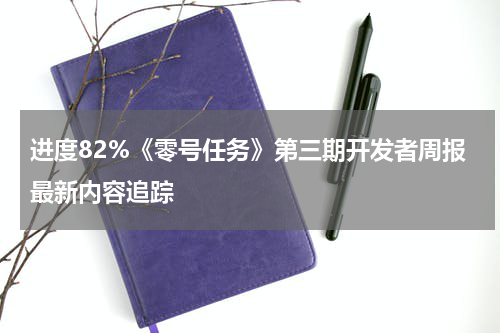进度82%《零号任务》第三期开发者周报最新内容追踪