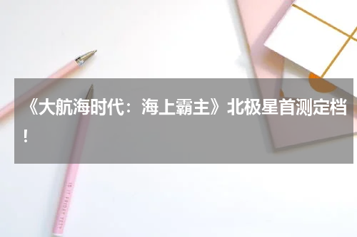 《大航海时代：海上霸主》北极星首测定档！