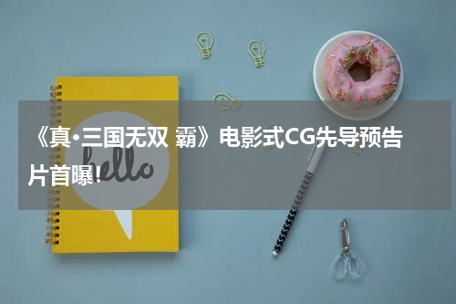 《真·三国无双 霸》电影式CG先导预告片首曝！