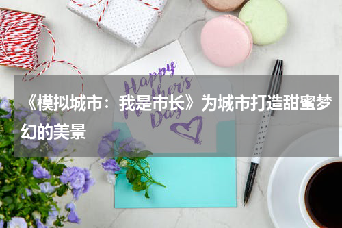 《模拟城市：我是市长》为城市打造甜蜜梦幻的美景