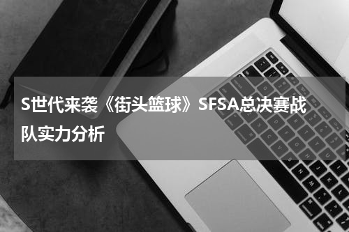 S世代来袭《街头篮球》SFSA总决赛战队实力分析