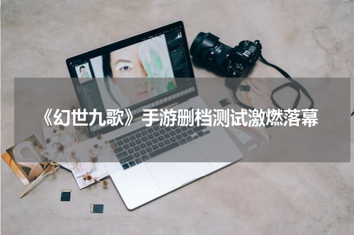 《幻世九歌》手游删档测试激燃落幕