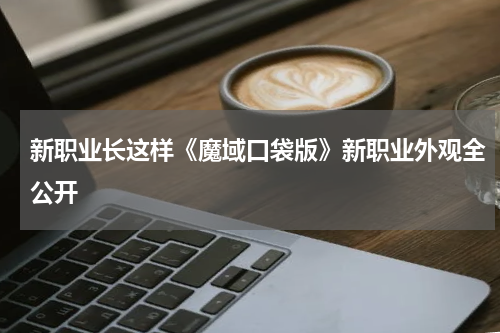 新职业长这样《魔域口袋版》新职业外观全公开