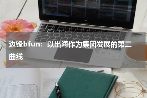边锋bfun：以出海作为集团发展的第二曲线