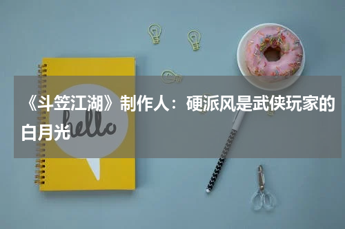 《斗笠江湖》制作人：硬派风是武侠玩家的白月光