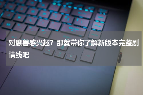 对魔兽感兴趣？那就带你了解新版本完整剧情线吧