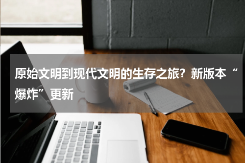 原始文明到现代文明的生存之旅？新版本“爆炸”更新