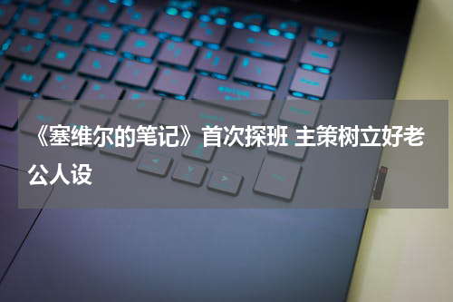 《塞维尔的笔记》首次探班 主策树立好老公人设