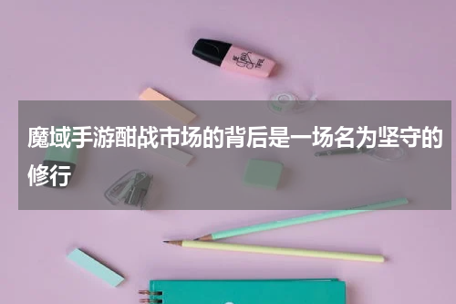 魔域手游酣战市场的背后是一场名为坚守的修行