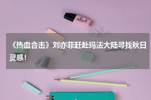 《热血合击》刘亦菲赶赴玛法大陆寻找秋日灵感！