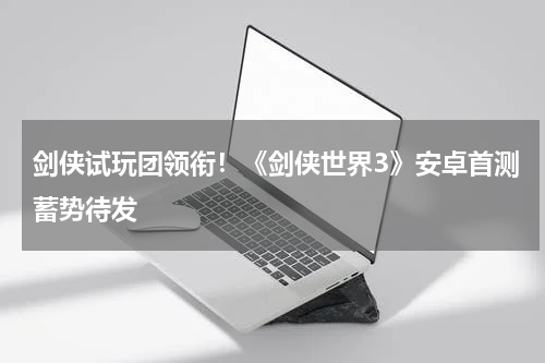 剑侠试玩团领衔！《剑侠世界3》安卓首测蓄势待发