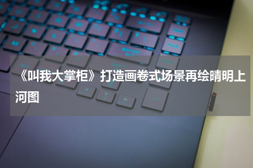 《叫我大掌柜》打造画卷式场景再绘晴明上河图