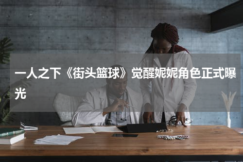 一人之下《街头篮球》觉醒妮妮角色正式曝光