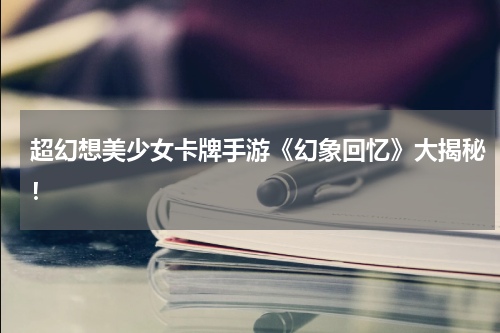 超幻想美少女卡牌手游《幻象回忆》大揭秘！