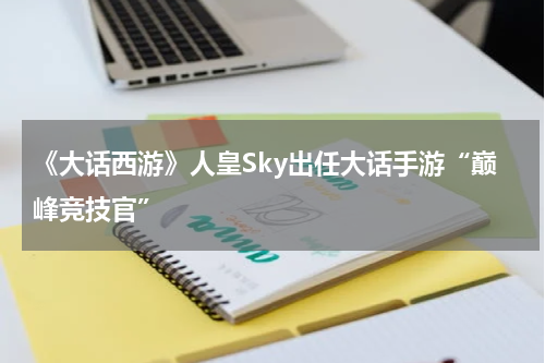 《大话西游》人皇Sky出任大话手游“巅峰竞技官”